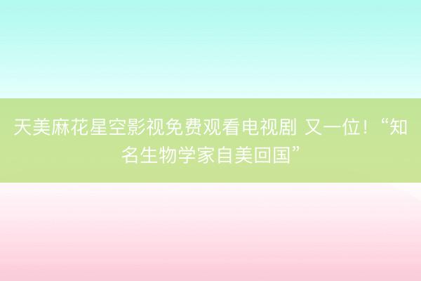 天美麻花星空影视免费观看电视剧 又一位！“知名生物学家自美回国”