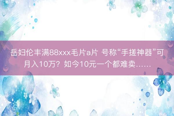 岳妇伦丰满88xxx毛片a片 号称“手搓神器”可月入10万？如今10元一个都难卖……