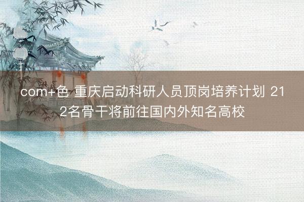 com+色 重庆启动科研人员顶岗培养计划 212名骨干将前往国内外知名高校