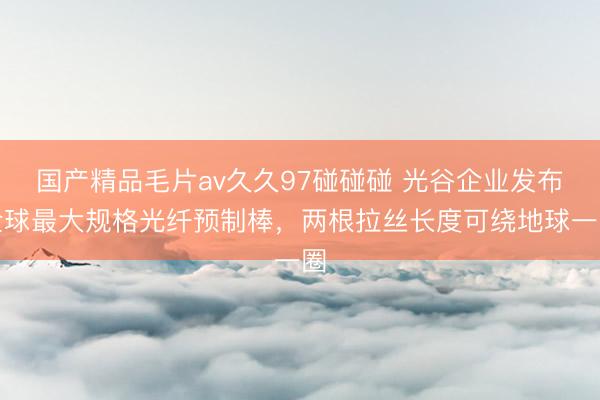 国产精品毛片av久久97碰碰碰 光谷企业发布全球最大规格光纤预制棒，两根拉丝长度可绕地球一圈