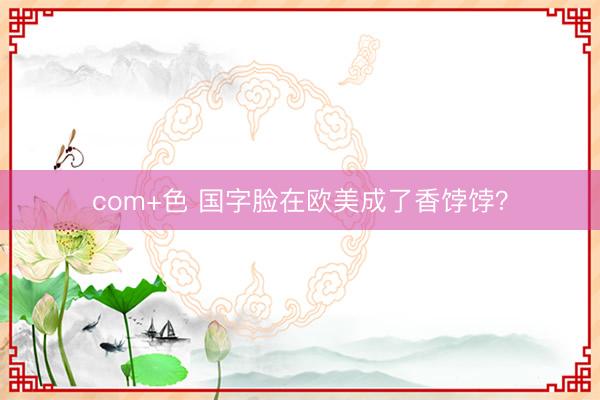com+色 国字脸在欧美成了香饽饽？