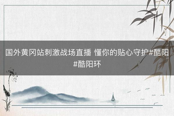 国外黄冈站刺激战场直播 懂你的贴心守护#酷阳#酷阳环