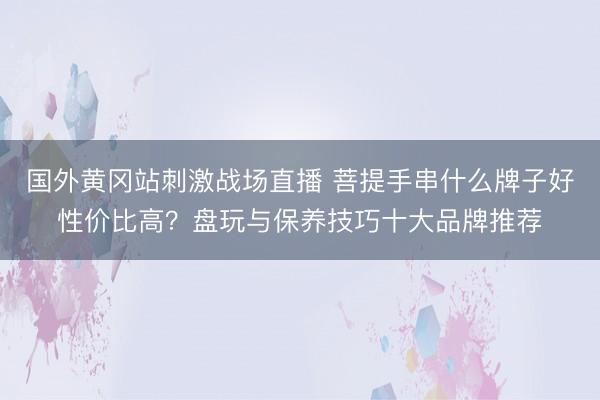 国外黄冈站刺激战场直播 菩提手串什么牌子好性价比高？盘玩与保养技巧十大品牌推荐