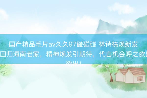 国产精品毛片av久久97碰碰碰 林诗栋焕新发型回归海南老家，精神焕发引期待，代言机会呼之欲出！