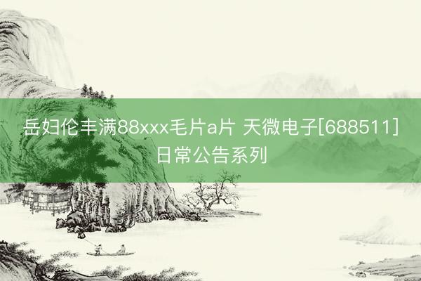 岳妇伦丰满88xxx毛片a片 天微电子[688511]日常公告系列