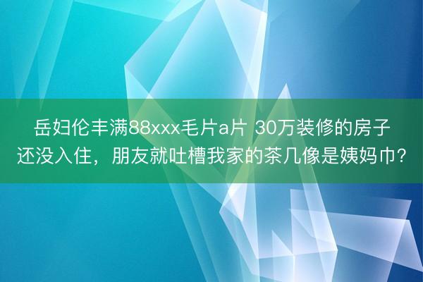 岳妇伦丰满88xxx毛片a片 30万装修的房子还没入住，朋友就吐槽我家的茶几像是姨妈巾？