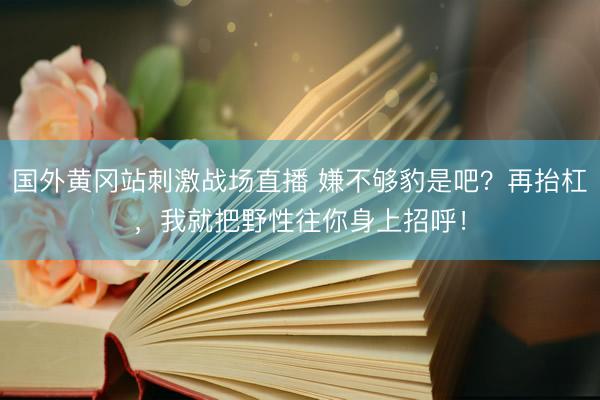 国外黄冈站刺激战场直播 嫌不够豹是吧？再抬杠，我就把野性往你身上招呼！