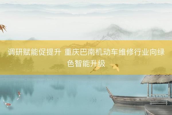 调研赋能促提升 重庆巴南机动车维修行业向绿色智能升级