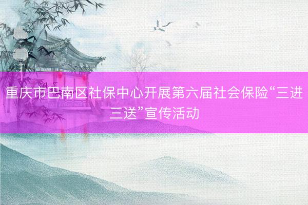 重庆市巴南区社保中心开展第六届社会保险“三进三送”宣传活动