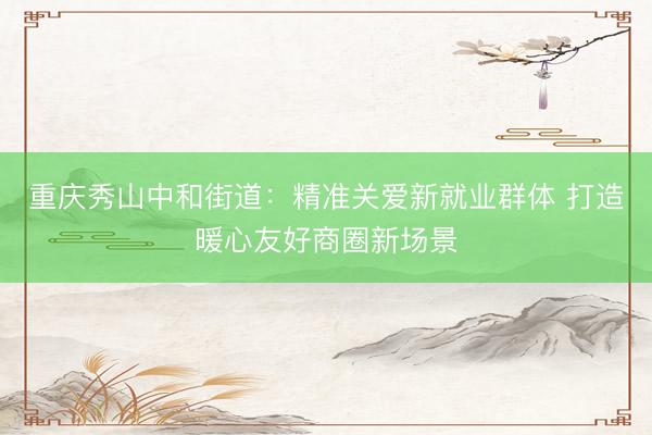 重庆秀山中和街道：精准关爱新就业群体 打造暖心友好商圈新场景