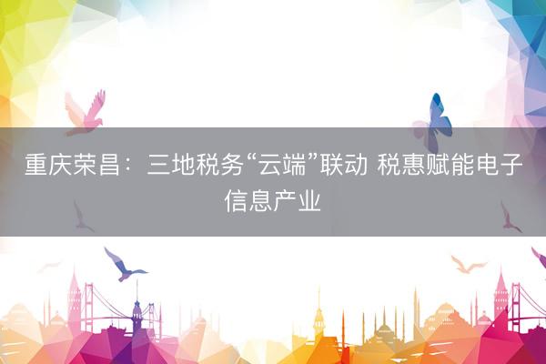 重庆荣昌：三地税务“云端”联动 税惠赋能电子信息产业