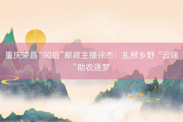 重庆荣昌“90后”邮政主播徐杰：扎根乡野 “云端”助农逐梦