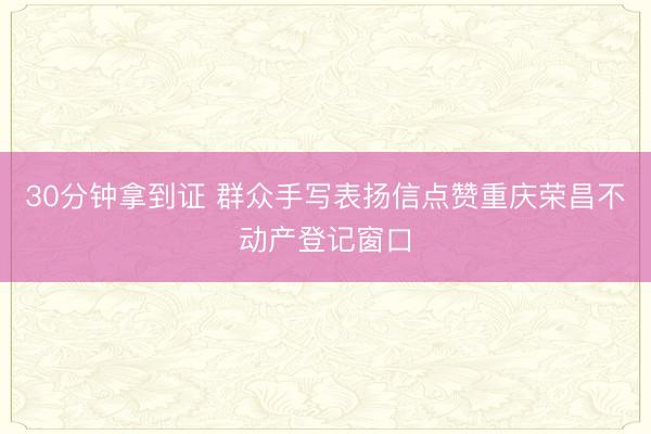 30分钟拿到证 群众手写表扬信点赞重庆荣昌不动产登记窗口