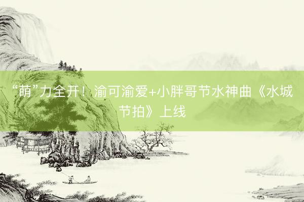 “萌”力全开！渝可渝爱+小胖哥节水神曲《水城节拍》上线
