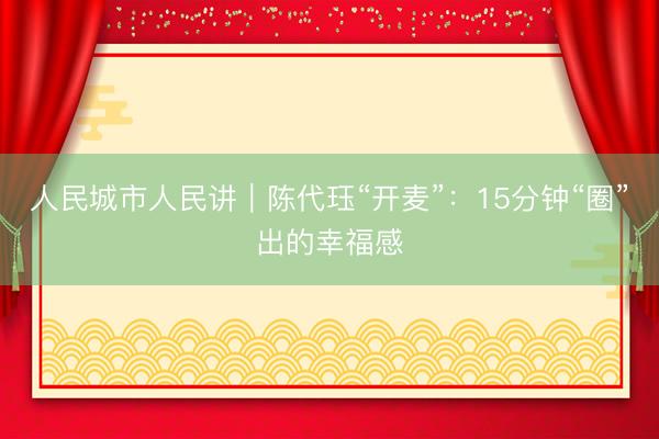人民城市人民讲｜陈代珏“开麦”：15分钟“圈”出的幸福感