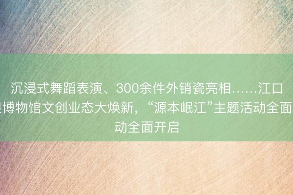 沉浸式舞蹈表演、300余件外销瓷亮相……江口沉银博物馆文创业态大焕新，“源本岷江”主题活动全面开启