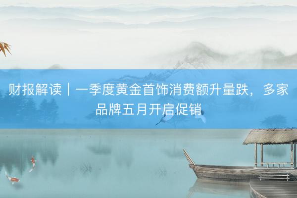 财报解读｜一季度黄金首饰消费额升量跌，多家品牌五月开启促销