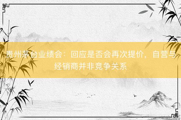 贵州茅台业绩会：回应是否会再次提价，自营与经销商并非竞争关系