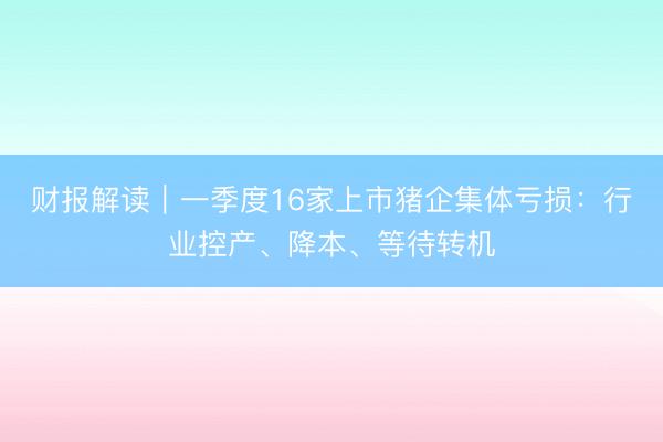 财报解读｜一季度16家上市猪企集体亏损：行业控产、降本、等待转机