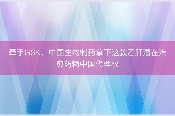 牵手GSK，中国生物制药拿下这款乙肝潜在治愈药物中国代理权
