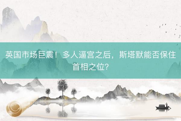 英国市场巨震!多人逼宫之后,斯塔默能否保住首相之位?