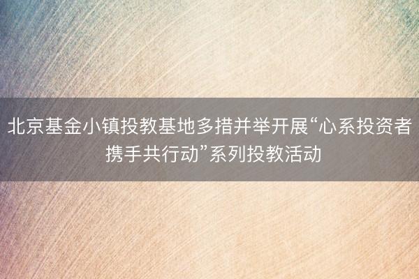 北京基金小镇投教基地多措并举开展“心系投资者 携手共行动”系列投教活动