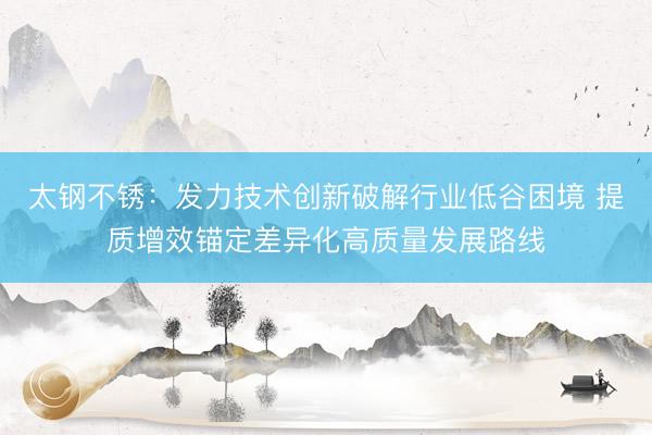 太钢不锈：发力技术创新破解行业低谷困境 提质增效锚定差异化高质量发展路线