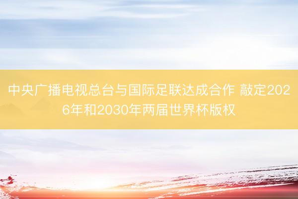 中央广播电视总台与国际足联达成合作 敲定2026年和2030年两届世界杯版权