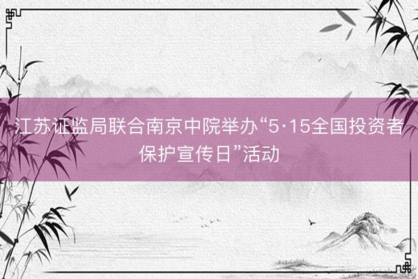 江苏证监局联合南京中院举办“5·15全国投资者保护宣传日”活动