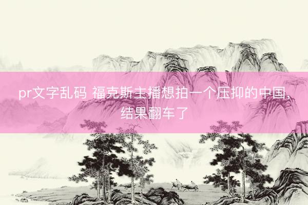 pr文字乱码 福克斯主播想拍一个压抑的中国,结果翻车了