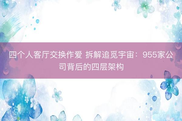 四个人客厅交换作爱 拆解追觅宇宙：955家公司背后的四层架构