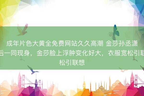 成年片色大黄全免费网站久久高潮 金莎孙丞潇婚后一同现身，金莎脸上浮肿变化好大，衣服宽松引联想