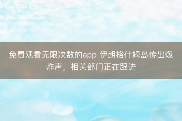 免费观看无限次数的app 伊朗格什姆岛传出爆炸声，相关部门正在跟进
