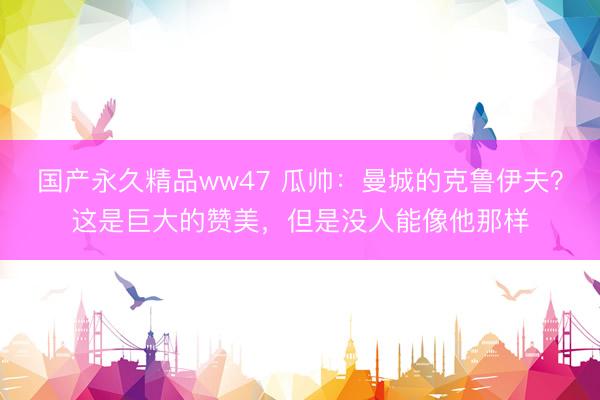 国产永久精品ww47 瓜帅:曼城的克鲁伊夫?这是巨大的赞美,但是没人能像他那样