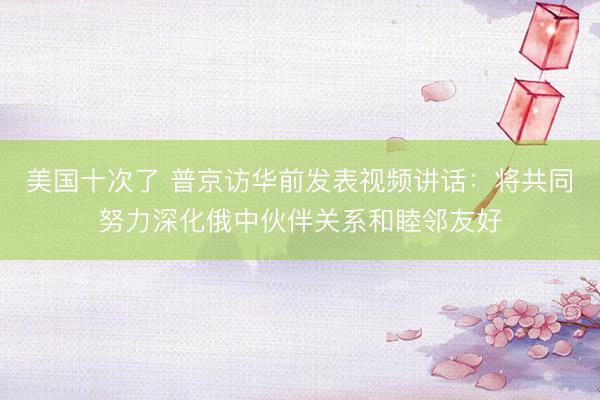 美国十次了 普京访华前发表视频讲话：将共同努力深化俄中伙伴关系和睦邻友好