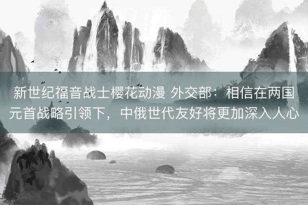 新世纪福音战士樱花动漫 外交部:相信在两国元首战略引领下,中俄世代友好将更加深入人心
