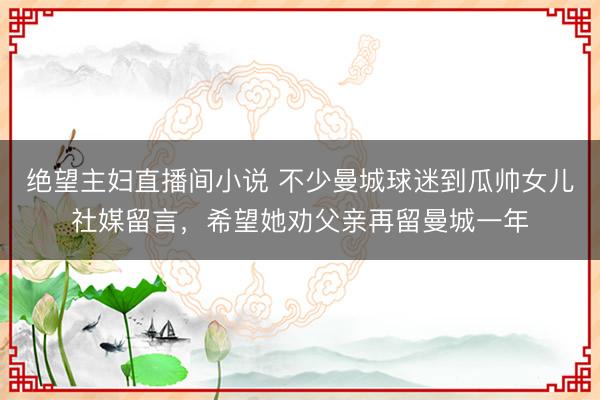 绝望主妇直播间小说 不少曼城球迷到瓜帅女儿社媒留言，希望她劝父亲再留曼城一年