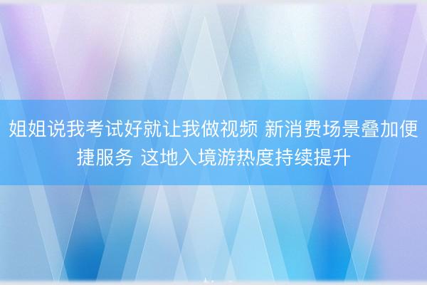 姐姐说我考试好就让我做视频 新消费场景叠加便捷服务 这地入境游热度持续提升