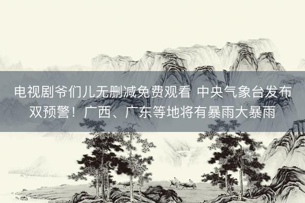 电视剧爷们儿无删减免费观看 中央气象台发布双预警！广西、广东等地将有暴雨大暴雨