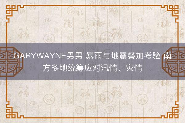 GARYWAYNE男男 暴雨与地震叠加考验 南方多地统筹应对汛情、灾情