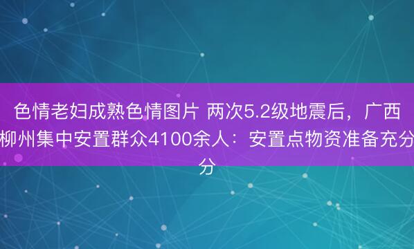 色情老妇成熟色情图片 两次5.2级地震后，广西柳州集中安置群众4100余人：安置点物资准备充分