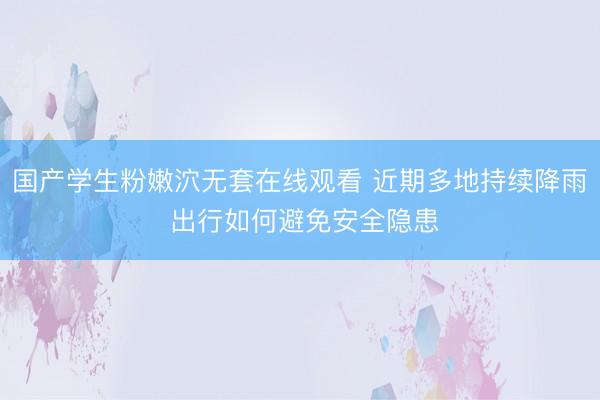 国产学生粉嫩泬无套在线观看 近期多地持续降雨 出行如何避免安全隐患