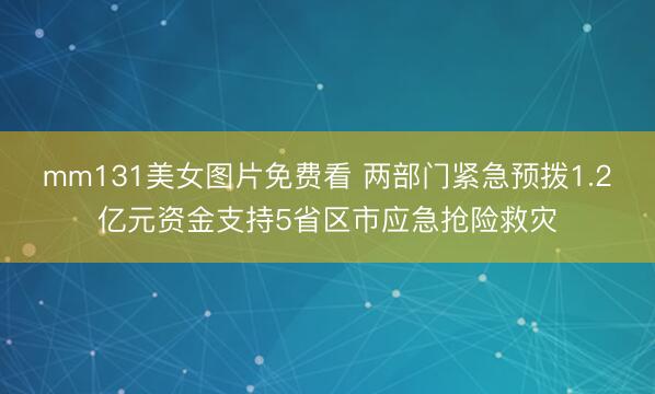 mm131美女图片免费看 两部门紧急预拨1.2亿元资金支持5省区市应急抢险救灾