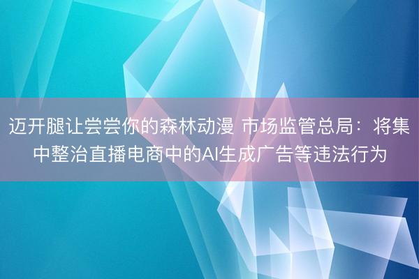 迈开腿让尝尝你的森林动漫 市场监管总局：将集中整治直播电商中的AI生成广告等违法行为