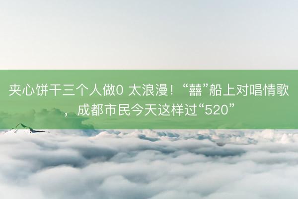 夹心饼干三个人做0 太浪漫！“囍”船上对唱情歌，成都市民今天这样过“520”