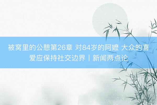 被窝里的公憩第26章 对84岁的阿嬷 大众的喜爱应保持社交边界丨新闻两点论