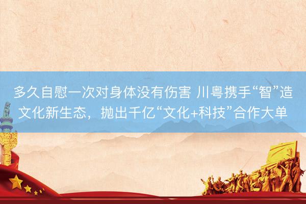 多久自慰一次对身体没有伤害 川粤携手“智”造文化新生态，抛出千亿“文化+科技”合作大单