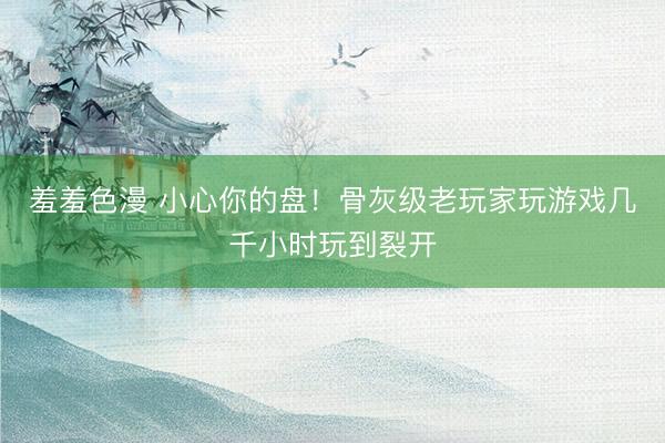 羞羞色漫 小心你的盘！骨灰级老玩家玩游戏几千小时玩到裂开