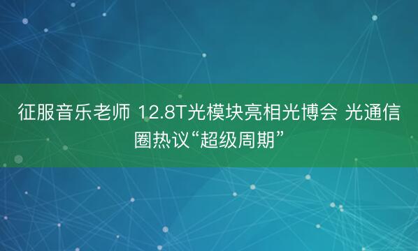 征服音乐老师 12.8T光模块亮相光博会 光通信圈热议“超级周期”