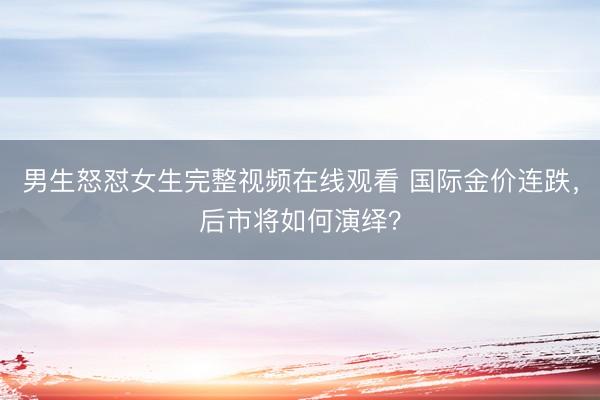 男生怒怼女生完整视频在线观看 国际金价连跌，后市将如何演绎？